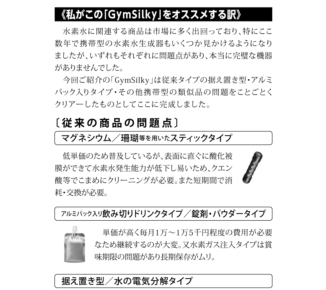 水素水に関連する商品は市場に多く出回っており、特にここ数年で携帯型の水素水生成器もいくつか見かけるようになりましたが、いずれもそれぞれに問題点があり、本当に完璧な機器がありませんでした。今回ご紹介の「GymSilky」は従来タイプの据え置き型・アルミパック入りタイプ・その他携帯型の類似品の問題をことごとくクリアーしたものとしてここに完成しました。低単価のため普及しているが、表面に直ぐに酸化被膜ができて水素水発生能力が低下し易いため、クエン酸等でこまめにクリーニングが必要。また短期間で消耗・交換が必要。単価が高く毎月1万～1万5千円程度の費用が必要なため継続するのが大変。又水素ガス注入タイプは賞味期限の問題があり長期保存がムリ。