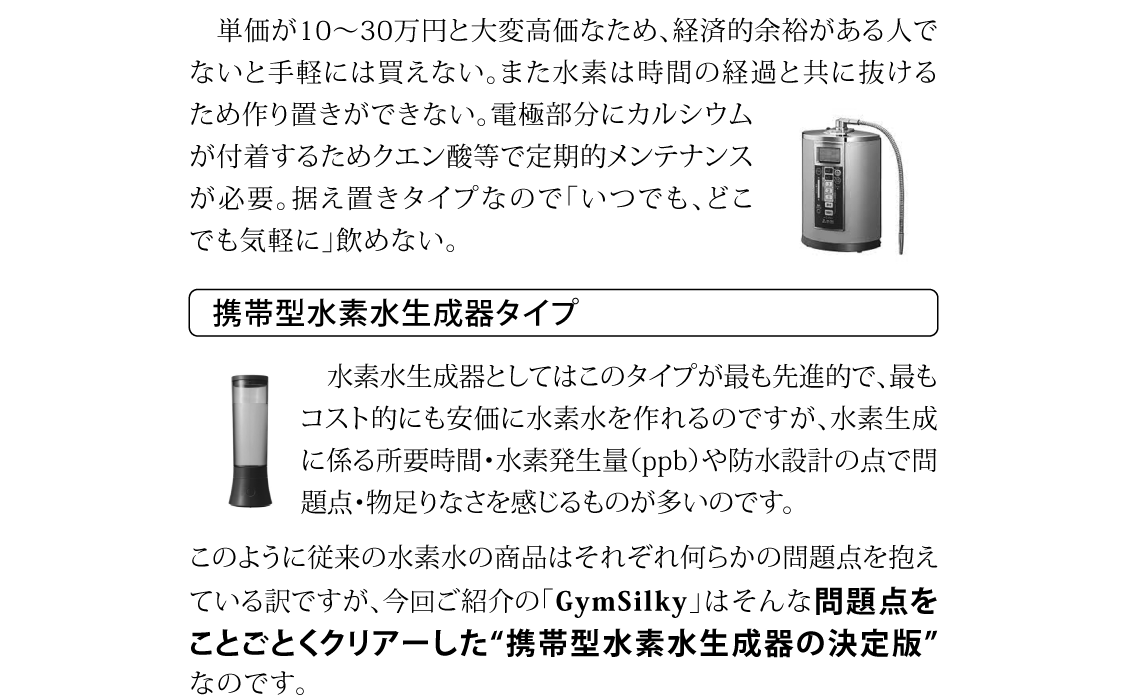 単価が10～30万円と大変高価なため、経済的余裕がある人でないと手軽には買えない。また水素は時間の経過と共に抜けるため作り置きができない。電極部分にカルシウムが付着するためクエン酸等で定期的メンテナンスが必要。据え置きタイプなので「いつでも、どこでも気軽に」飲めない。水素水生成器としてはこのタイプが最も先進的で、最もコスト的にも安価に水素水を作れるのですが、水素生成に係る所要時間・水素発生量（ppb）や防水設計の点で問題点・物足りなさを感じるものが多いのです。このように従来の水素水の商品はそれぞれ何らかの問題点を抱えている訳ですが、今回ご紹介の「GymSilky」はそんな問題点をことごとくクリアーした“携帯型水素水生成器の決定版”なのです。
